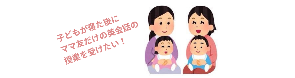 ママさんのご意見3「子どもが寝た後にママ友だけの英会話の授業を受けたい！」